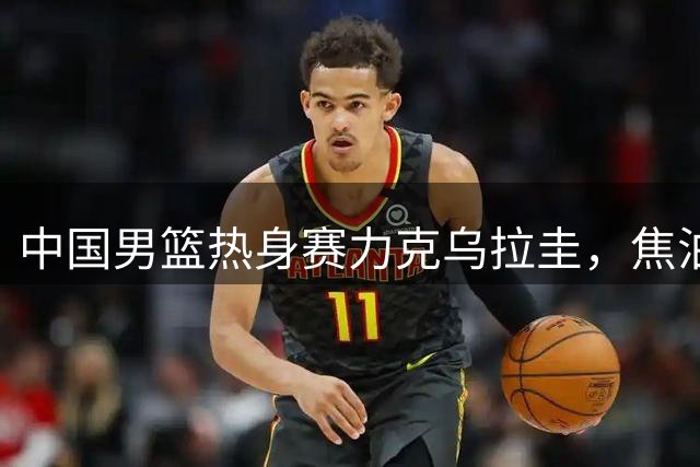 中国男篮热身赛力克乌拉圭，焦泊乔替补爆发建功