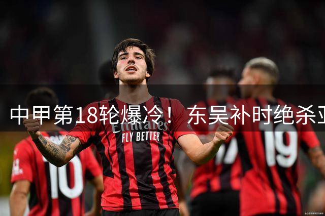 中甲第18轮爆冷！东吴补时绝杀亚泰 埃斯特雷拉化身救世主