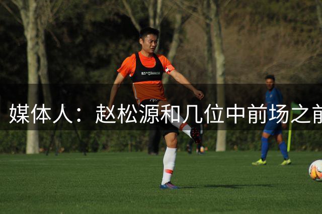 媒体人：赵松源和几位中前场之前和国安走得很近，有人想先上大学