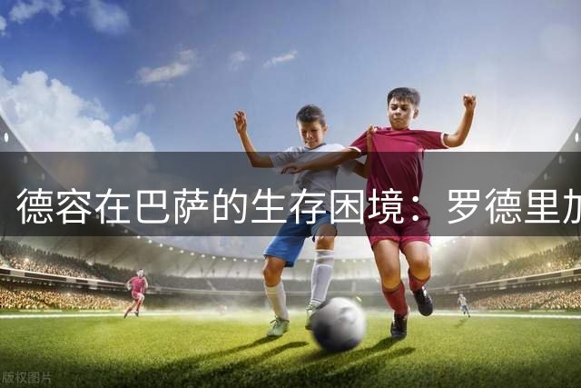 德容在巴萨的生存困境：罗德里加盟后的中场定位之争