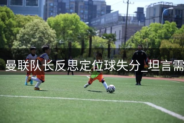 曼联队长反思定位球失分 坦言需提升进攻效率