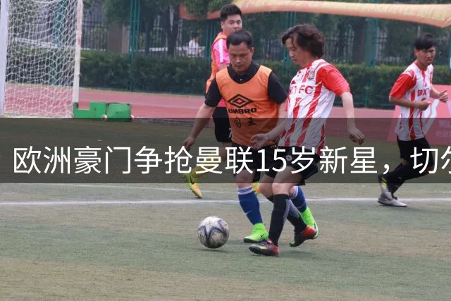 欧洲豪门争抢曼联15岁新星，切尔西领衔挖角大战