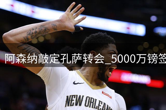 阿森纳敲定孔萨转会 5000万镑签约即将完成