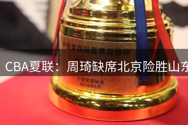 CBA夏联：周琦缺席北京险胜山东 赵睿16分顶薪范子铭10中1